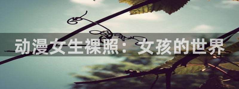 backstage韩漫免费观看：动漫女生裸照：女孩的世界