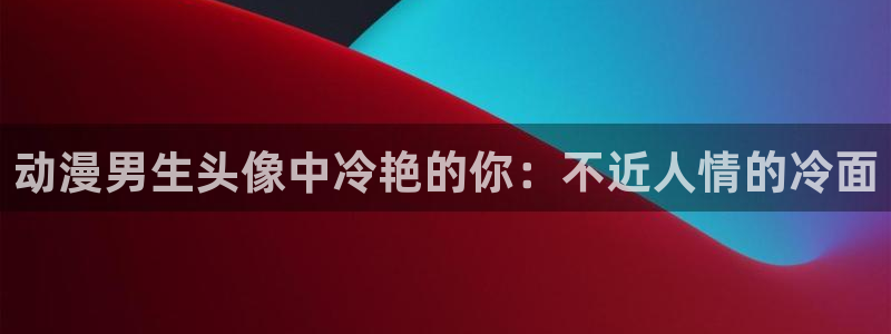 age动漫下载入口：动漫男生头像中冷艳的你：不近人情的冷面