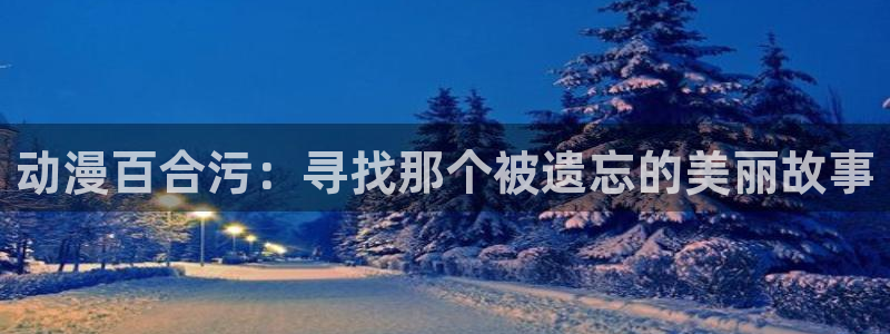age动漫：动漫百合污：寻找那个被遗忘的美丽故事