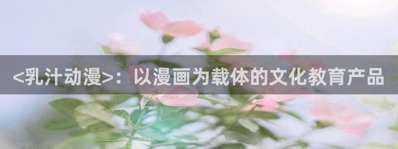 colamanage漫画下载：<乳汁动漫>：以漫画为载体的文化教育产品